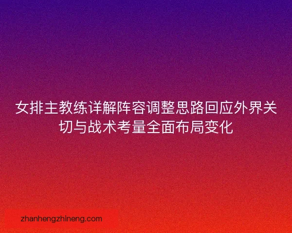 女排主教练详解阵容调整思路回应外界关切与战术考量全面布局变化