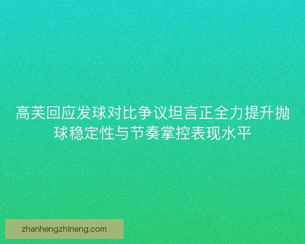 高芙回应发球对比争议坦言正全力提升抛球稳定性与节奏掌控表现水平