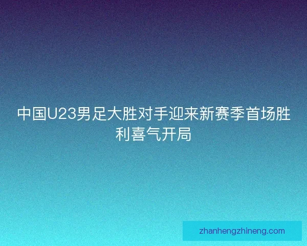 中国U23男足大胜对手迎来新赛季首场胜利喜气开局