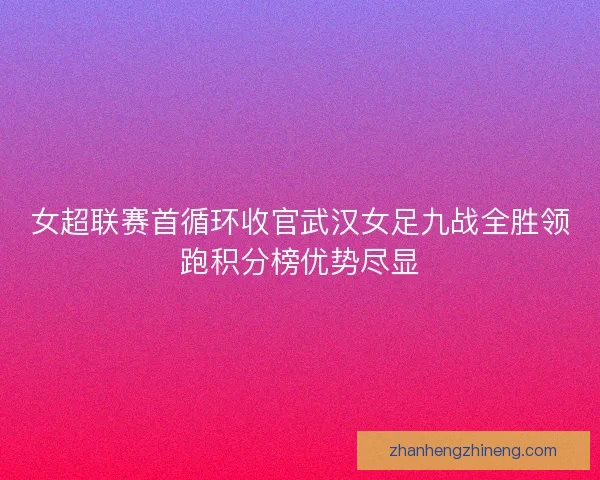女超联赛首循环收官武汉女足九战全胜领跑积分榜优势尽显